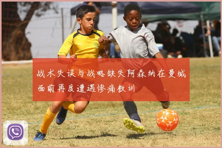 战术失误与战略缺失阿森纳在曼城面前再度遭遇惨痛教训